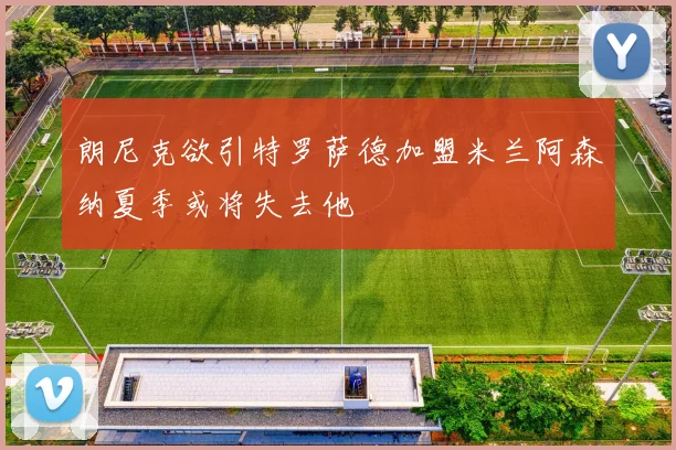 朗尼克欲引特罗萨德加盟米兰阿森纳夏季或将失去他